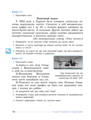 Розділ 4. Морфологія. Орфографія
106
Вправа 211
1. Прочитайте текст.
Поштовий індекс
У 1932 році в Харкові була створена унікальна си-
стема маркування листів. Спочатку в ній використову-
вали цифри від 1 до 10, а пізніше формат змінився на
число-буква-число. З початком Другої світової війни цю
систему індексації скасували, однак пізніше продовжили
використовувати в багатьох країнах світу.
(За матеріалами сайту «Твоє місто»)
2. Поміркуйте, чи всі записані слова належать до частин мови.
3. Випишіть із тексту приклади до кожної частини мови. Чи всі частини
мови є в тексті?
4. Розкажіть, чи знаєте ви, що таке поштовий індекс. Де його використо-
вують? За потреби спитайте в дорослих.
Вправа 212
1. Прочитайте слова.
1) верто/л..ота Ігор Сікор-
ський є Винахідником київ-
с..кий ав..а/конструктор.
2) Володимир Мельников
еколог..чно Інженер зі Славу-
тича чисте винайшов пал..во.
3) Технолог..ю для пиття опрісн..ння Леонард Смир-
нов морс..кої води профес..ор Одес..кої державної ака-
дем..ї холоду ро..робив.
2. Чи зрозумілий вам цей набір слів? Чому?
3. Упорядкуйте слова, щоб утворити речення. Запишіть їх, дотримуючись
правил орфографії.
4. Поясніть орфограми. Назвіть усі частини мови.
Ігор Сікорський під час
випробувального польоту на
гелікоптері VS-300А. 1941
 