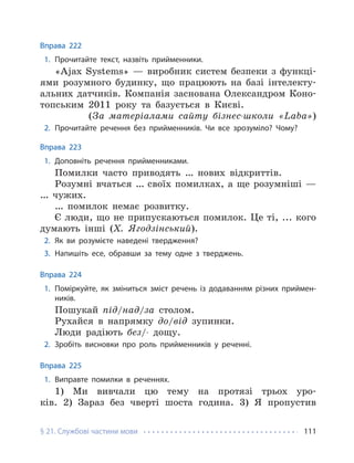 § 21. Службові частини мови 111
Вправа 222
1. Прочитайте текст, назвіть прийменники.
«Ajax Systems» — виробник систем безпеки з функці-
ями розумного будинку, що працюють на базі інтелекту-
альних датчиків. Компанія заснована Олександром Коно-
топським 2011 року та базується в Києві.
(За матеріалами сайту бізнес-школи «Laba»)
2. Прочитайте речення без прийменників. Чи все зрозуміло? Чому?
Вправа 223
1. Доповніть речення прийменниками.
Помилки часто приводять … нових відкриттів.
Розумні вчаться … своїх помилках, а ще розумніші —
… чужих.
… помилок немає розвитку.
Є люди, що не припускаються помилок. Це ті, ... кого
думають інші (Х. Ягодзінський).
2. Як ви розумієте наведені твердження?
3. Напишіть есе, обравши за тему одне з тверджень.
Вправа 224
1. Поміркуйте, як зміниться зміст речень із додаванням різних приймен-
ників.
Пошукай під/над/за столом.
Рухайся в напрямку до/від зупинки.
Люди радіють без/- дощу.
2. Зробіть висновки про роль прийменників у реченні.
Вправа 225
1. Виправте помилки в реченнях.
1) Ми вивчали цю тему на протязі трьох уро-
ків. 2) Зараз без чверті шоста година. 3) Я пропустив
 