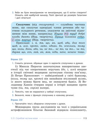 § 21. Службові частини мови 113
3. Якби ви були винахідником чи винахідницею, що б хотіли створити?
Опишіть свій майбутній винахід. Політ фантазії до розмірів Галактики
і далі вітається!
Сполучник (від сполучати) — службова частина
мови, що сполучає однорідні члени речення або ча-
стини складного речення, указуючи на змістові відно-
шення між ними, наприклад: Наука та труд добрі
плоди дають (Нар. творчість). Праця чоловіка годує,
а лінь марнує (Нар. творчість).
Приклади: і, й, та, що, як, щоб, аби, для того
щоб, а, але, проте, зате, однак, бо, оскільки, тому
що, коли, доки, або, чи, не то... не то, чи то... чи то,
дарма що, хоч, хай, як, мов, ніби, наче, неначе тощо.
Вправа 229
1. Спишіть речення, обравши один із варіантів сполучника в дужках.
1) Микола Пирогов започаткував використання ане-
стезії під час оперативних втручань (бо, і, але) вперше
в історії світової медицини застосував гіпсову пов’язку.
2) Петро Прокопович — найвідоміший у світі бджоляр,
(коли, тому що, проте) він винайшов втулковий вулик,
із якого можна брати мед, не знищуючи бджіл. 3) Во-
лодимир Хавкін створив перші в історії вакцини проти
чуми (чи, та, окрім) холери.
2. Поясніть, чим ви керувалися у виборі сполучника.
3. Визначте, якою є функція сполучника в кожному реченні.
Вправа 230
1. Прочитайте текст, обираючи сполучники з дужок.
Міжнародна група дослідників на чолі з українською
астрофізикинею Ольгою Захожай відкрила екзопланету,
 