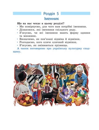 Розділ 5
Іменник
Що на нас чекає в цьому розділі?
• Ми поміркуємо, для чого нам потрібні іменники.
• Дізнаємося, які іменники спільного роду.
• З’ясуємо, чи всі іменники мають форму однини
та множини.
• Визначимо, як пов’язані відміна й відмінок.
• Розгадаємо, кого кличе кличний відмінок.
• З’ясуємо, як змінюються прізвища.
А також поговоримо про українську культурну спад-
щину.
 