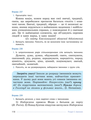 Розділ 5. Іменник
118
Вправа 237
1. Прочитайте текст.
Кожна нація, кожен народ має свої звичаї, традиції,
свята, що виробилися протягом багатьох століть і освя-
чені часом. Звичаї, традиції, обряди — це ті неписані за-
кони, якими керуються в найменших щоденних і найбіль-
ших усенаціональних справах, у повсякденні й у святкові
дні. Це ті найміцніші елементи, що об’єднують окремих
людей в один народ, в одну націю!
(Із сайту Хмельницької обласної бібліотеки)
2. Випишіть іменники. Поясніть, як ви визначили їхню частиномовну на-
лежність.
Вправа 238
1. Із запропонованих рядів спільнокореневих слів випишіть іменники.
Думати, дума, думка, обдуманий; свято, святкувати,
святковий; рід, родина, народжувати, народність, народ;
цінність, цінувати, ціна, цінний, поціновувач; звичай,
звичайний, зазвичай.
2. Поясніть, як ви розмірковували, вибираючи іменники з групи слів.
Зверніть увагу! Інколи до розряду іменників можуть
переходити інші частини мови, найчастіше прикмет-
ники. У цьому разі вони мають усі ознаки іменника як
частини мови. Порівняйте: Накресліть (що?) пряму
АС (Із підручника математики). (яка?) Пряма дорога
в Голлівуд на зйомки у фільмах жахів… (І. Потаніна).
Вправа 239
1. Випишіть речення, у яких виділені слова є іменниками.
1) Набережна привела Федю з батьком до порту
(В. Росін). 2) Понад бухтою півдугою вигнулася Набережна
 