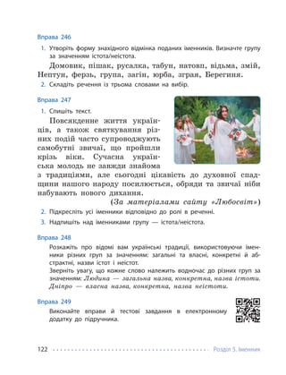 Розділ 5. Іменник
122
Вправа 246
1. Утворіть форму знахідного відмінка поданих іменників. Визначте групу
за значенням істота/неістота.
Домовик, пішак, русалка, табун, натовп, відьма, змій,
Нептун, ферзь, група, загін, юрба, зграя, Берегиня.
2. Складіть речення із трьома словами на вибір.
Вправа 247
1. Спишіть текст.
Повсякденне життя україн-
ців, а також святкування різ-
них подій часто супроводжують
самобутні звичаї, що пройшли
крізь віки. Сучасна україн-
ська молодь не завжди знайома
з традиціями, але сьогодні цікавість до духовної спад-
щини нашого народу посилюється, обряди та звичаї ніби
набувають нового дихання.
(За матеріалами сайту «Любосвіт»)
2. Підкресліть усі іменники відповідно до ролі в реченні.
3. Надпишіть над іменниками групу — істота/неістота.
Вправа 248
Розкажіть про відомі вам українські традиції, використовуючи імен-
ники різних груп за значенням: загальні та власні, конкретні й аб-
страктні, назви істот і неістот.
Зверніть увагу, що кожне слово належить водночас до різних груп за
значенням: Людина — загальна назва, конкретна, назва істоти.
Дніпро — власна назва, конкретна, назва неістоти.
Вправа 249
Виконайте вправи й тестові завдання в електронному
додатку до підручника.
 