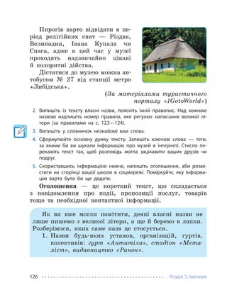 Розділ 5. Іменник
126
Пирогів варто відвідати в пе-
ріод релігійних свят — Різдва,
Великодня, Івана Купала чи
Спаса, адже в цей час у музеї
проходять надзвичайно цікаві
й колоритні дійства.
Дістатися до музею можна ав-
тобусом № 27 від станції метро
«Либідська».
(За матеріалами туристичного
порталу «IGotoWorld»)
2. Випишіть із тексту власні назви, поясніть їхній правопис. Над кожною
назвою надпишіть номер правила, яке регулює написання великої лі-
тери (за правилами на с. 123—124).
3. Випишіть у словничок незнайомі вам слова.
4. Сформулюйте основну думку тексту. Запишіть ключові слова — теги,
за якими би ви шукали інформацію про музей в інтернеті. Стисло пе-
рекажіть текст так, щоб розповідь могла зацікавити ваших друзів чи
подруг.
5. Скориставшись інформацією нижче, напишіть оголошення, аби розмі-
стити на сторінці вашої школи в соцмережі. Поміркуйте, яку інформа-
цію варто було би ще додати.
Оголошення — це короткий текст, що складається
з повідомлення про події, пропозиції послуг, товарів
тощо та необхідної контактної інформації.
Як ви вже могли помітити, деякі власні назви не
лише пишемо з великої літери, а ще й беремо в лапки.
Розберімося, яких саме назв це стосується.
1. Назви будь-яких установ, організацій, гуртів,
колективів: гурт «Антитіла», стадіон «Мета-
ліст», видавництво «Ранок».
 