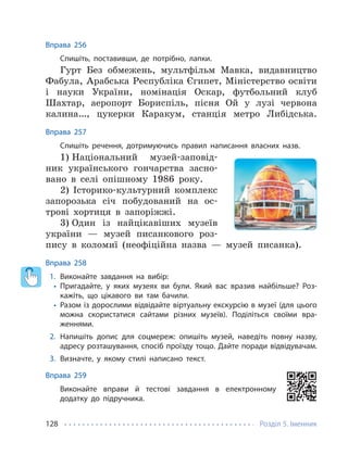 Розділ 5. Іменник
128
Вправа 256
Спишіть, поставивши, де потрібно, лапки.
Гурт Без обмежень, мультфільм Мавка, видавництво
Фабула, Арабська Республіка Єгипет, Міністерство освіти
і науки України, номінація Оскар, футбольний клуб
Шахтар, аеропорт Бориспіль, пісня Ой у лузі червона
калина…, цукерки Каракум, станція метро Либідська.
Вправа 257
Спишіть речення, дотримуючись правил написання власних назв.
1) Національний музей-заповід-
ник українського гончарства засно-
вано в селі опішному 1986 року.
2) Історико-культурний комплекс
запорозька січ побудований на ос-
трові хортиця в запоріжжі.
3) Один із найцікавіших музеїв
україни — музей писанкового роз-
пису в коломиї (неофіційна назва — музей писанка).
Вправа 258
1. Виконайте завдання на вибір:
• Пригадайте, у яких музеях ви були. Який вас вразив найбільше? Роз-
кажіть, що цікавого ви там бачили.
• Разом із дорослими відвідайте віртуальну екскурсію в музеї (для цього
можна скористатися сайтами різних музеїв). Поділіться своїми вра-
женнями.
2. Напишіть допис для соцмереж: опишіть музей, наведіть повну назву,
адресу розташування, спосіб проїзду тощо. Дайте поради відвідувачам.
3. Визначте, у якому стилі написано текст.
Вправа 259
Виконайте вправи й тестові завдання в електронному
додатку до підручника.
 