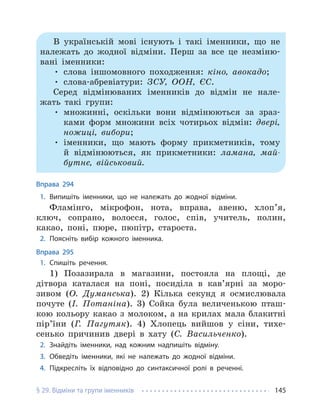 § 29. Відміни та групи іменників 145
В українській мові існують і такі іменники, що не
належать до жодної відміни. Перш за все це незміню-
вані іменники:
• слова іншомовного походження: кіно, авокадо;
• слова-абревіатури: ЗСУ, ООН, ЄС.
Серед відмінюваних іменників до відмін не нале-
жать такі групи:
• множинні, оскільки вони відмінюються за зраз-
ками форм множини всіх чотирьох відмін: двері,
ножиці, вибори;
• іменники, що мають форму прикметників, тому
й відмінюються, як прикметники: ламана, май-
бутнє, військовий.
Вправа 294
1. Випишіть іменники, що не належать до жодної відміни.
Фламінго, мікрофон, нота, вправа, авеню, хлоп’я,
ключ, сопрано, волосся, голос, спів, учитель, полин,
какао, поні, пюре, пюпітр, староста.
2. Поясніть вибір кожного іменника.
Вправа 295
1. Спишіть речення.
1) Позазирала в магазини, постояла на площі, де
дітвора каталася на поні, посиділа в кав’ярні за моро-
зивом (О. Думанська). 2) Кілька секунд я осмислювала
почуте (І. Потаніна). 3) Сойка була величенькою пташ-
кою кольору какао з молоком, а на крилах мала блакитні
пір’їни (Г. Пагутяк). 4) Хлопець вийшов у сіни, тихе-
сенько причинив двері в хату (С. Васильченко).
2. Знайдіть іменники, над кожним надпишіть відміну.
3. Обведіть іменники, які не належать до жодної відміни.
4. Підкресліть їх відповідно до синтаксичної ролі в реченні.
 