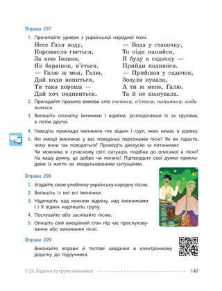 § 29. Відміни та групи іменників 147
Вправа 297
1. Прочитайте уривок з української народної пісні.
Несе Галя воду,
Коромисло гнеться,
За нею Іванко,
Як барвінок, в’ється.
— Галю ж моя, Галю,
Дай води напиться,
Ти така хороша —
Дай хоч подивиться.
— Вода у ставочку,
То піди напийся,
Я буду в садочку —
Прийди подивися.
— Прийшов у садочок,
Зозуля кувала,
А ти ж мене, Галю,
Та й не шанувала.
2. Пригадайте правила вимови слів гнеться, в’ється, напиться, поди-
виться.
3. Випишіть спочатку іменники І відміни, розподіливши їх за групами,
а потім другої.
4. Наведіть приклади іменників тих відмін і груп, яких немає в уривку.
5. Які емоції викликає у вас поведінка персонажів пісні? Як ви гадаєте,
чому вони так поводяться? Проведіть дискусію за питаннями:
Чи можлива в сучасному світі ситуація, подібна до описаної в пісні?
На вашу думку, це добре чи погано? Підтвердьте свої думки прикла-
дами із життя чи змодельованими ситуаціями.
Вправа 298
1. Згадайте свою улюблену українську народну пісню.
2. Випишіть із неї всі іменники.
3. Надпишіть над кожним відміну, над іменниками
І і ІІ відмін надпишіть групу.
4. Послухайте або заспівайте пісню.
5. Опишіть свій емоційний стан під час прослухову-
вання або виконання пісні.
Вправа 299
Виконайте вправи й тестові завдання в електронному
додатку до підручника.
 