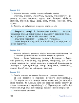 Розділ 5. Іменник
158
Вправа 313
1. Запишіть іменники у формі родового відмінка однини.
Учитель, проєкт, тиждень, талант, університет, ди-
ректор, слухач, секретар, ґрунт, лист, інтерес, мінімум,
момент, буревій, град, дощ, сніг, туман, ремонт, біль,
запал.
2. Поясніть, що відбувається в коренях виділених слів.
Зверніть увагу! В іменниках-омонімах і багато-
значних словах закінчення в родовому відмінку може
бути різним залежно від значення слова:
апарата (прилад) — апарату (установа),
звука (термін у музиці та лінгвістиці) — звуку (слу-
хове відчуття).
Вправа 314
Визначте закінчення родового відмінка наведених багатозначних слів
та омонімів, ураховуючи їхнє значення. Уведіть їх у речення.
Борщ — борщ (прізвище, страва), Бурштин — бурш-
тин (селище, матеріал), тур (етап, тварина), ріг (кіст-
ковий наріст на голові тварин, музичний інструмент,
матеріал, кут будинку), папір (документ, матеріал),
гранат (плід, дерево, мінерал, камінь).
Вправа 315
1. Спишіть речення, поставивши іменники в правильну форму.
1) Ми поїдемо в Карпати першого листопад(а/у).
2) Не варто давати номер свого телефон(а/у) незнайо-
мим людям. 3) Микола ніяк не встигне здати роботу до
кінця зазначеного термін(а/у). 4) Пропонуємо набір ін-
струмент(а/у) для ремонт(а/у) вашого комп’ютер(а/у).
2. Поясніть вибір закінчення.
 
