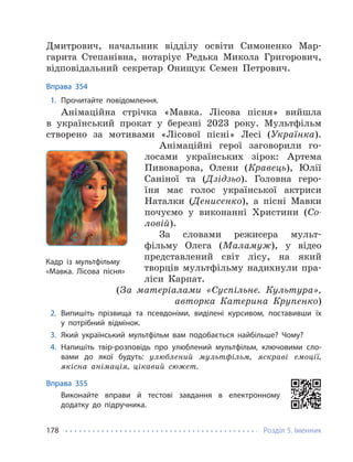 Розділ 5. Іменник
178
Дмитрович, начальник відділу освіти Симоненко Мар-
гарита Степанівна, нотаріус Редька Микола Григорович,
відповідальний секретар Онищук Семен Петрович.
Вправа 354
1. Прочитайте повідомлення.
Анімаційна стрічка «Мавка. Лісова пісня» вийшла
в український прокат у березні 2023 року. Мультфільм
створено за мотивами «Лісової пісні» Лесі (Українка).
Анімаційні герої заговорили го-
лосами українських зірок: Артема
Пивоварова, Олени (Кравець), Юлії
Саніної та (Дзідзьо). Головна геро-
їня має голос української актриси
Наталки (Денисенко), а пісні Мавки
почуємо у виконанні Христини (Со-
ловій).
За словами режисера мульт-
фільму Олега (Маламуж), у відео
представлений світ лісу, на який
творців мультфільму надихнули пра-
ліси Карпат.
(За матеріалами «Суспільне. Культура»,
авторка Катерина Крупенко)
2. Випишіть прізвища та псевдоніми, виділені курсивом, поставивши їх
у потрібний відмінок.
3. Який український мультфільм вам подобається найбільше? Чому?
4. Напишіть твір-розповідь про улюблений мультфільм, ключовими сло-
вами до якої будуть: улюблений мультфільм, яскраві емоції,
якісна анімація, цікавий сюжет.
Вправа 355
Виконайте вправи й тестові завдання в електронному
додатку до підручника.
Кадр із мультфільму
«Мавка. Лісова пісня»
 
