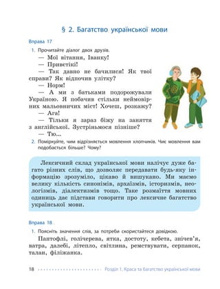 Розділ 1. Краса та багатство української мови
18
§ 2. Багатство української мови
Вправа 17
1. Прочитайте діалог двох друзів.
— Мої вітання, Іванку!
— Привєтікі!
— Так давно не бачилися! Як твої
справи? Як відпочив улітку?
— Норм!
— А ми з батьками подорожували
Україною. Я побачив стільки неймовір-
них мальовничих міст! Хочеш, розкажу?
— Ага!
— Тільки я зараз біжу на заняття
з англійської. Зустріньмося пізніше?
— Тю…
2. Поміркуйте, чим відрізняється мовлення хлопчиків. Чиє мовлення вам
подобається більше? Чому?
Лексичний склад української мови налічує дуже ба-
гато різних слів, що дозволяє передавати будь-яку ін-
формацію зрозуміло, цікаво й вишукано. Ми маємо
велику кількість синонімів, архаїзмів, історизмів, нео-
логізмів, діалектизмів тощо. Таке розмаїття мовних
одиниць дає підстави говорити про лексичне багатство
української мови.
Вправа 18
1. Поясніть значення слів, за потреби скористайтеся довідкою.
Пантофлі, голічерева, ятка, достоту, кебета, знічев’я,
ватра, далебі, літепло, світлина, ремствувати, серпанок,
талан, філіжанка.
 