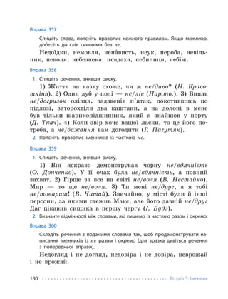 Розділ 5. Іменник
180
Вправа 357
Спишіть слова, поясніть правопис кожного правилом. Якщо можливо,
доберіть до слів синоніми без не.
Недоїдки, немовля, ненáвисть, неук, нероба, невіль-
ник, неволя, небезпека, невдаха, небилиця, небіж.
Вправа 358
1. Спишіть речення, знявши риску.
1) Життя на казку схоже, чи ж не/диво? (Н. Красо-
ткіна). 2) Один дуб у полі — не/ліс (Нар.тв.). 3) Випав
не/догризок олівця, задзвенів п’ятак, покотившись по
підлозі, заторохтіли два каштани, а на долоні в мене
був тільки шарикопідшипник, який я знайшов у порту
(Д. Ткач). 4) Коли звір хоче вашої ласки, то це його по-
треба, а не/бажання вам догодити (Г. Пагутяк).
2. Поясніть правопис іменників із часткою не.
Вправа 359
1. Спишіть речення, знявши риску.
1) Він яскраво демонстрував чорну не/вдячність
(О. Донченко). У її очах була не/вдячність, а повний
захват. 2) Гірше за все на світі не/воля (В. Нестайко).
Мир — то ще не/воля. 3) Ти мені не/друг, а я тобі
не/товариш! (В. Читай). Звичайно, у місті були й інші
персони, за якими стежив Макс, але його давній не/друг
Даг цікавив сищика в першу чергу (І. Будз).
2. Визначте відмінності між словами, які пишемо із часткою разом і окремо.
Вправа 360
Складіть речення з поданими словами так, щоб продемонструвати на-
писання іменників із не разом і окремо (для зразка дивіться речення
з попередньої вправи).
Недогляд і не догляд, недовіра і не довіра, неврожай
і не врожай.
 