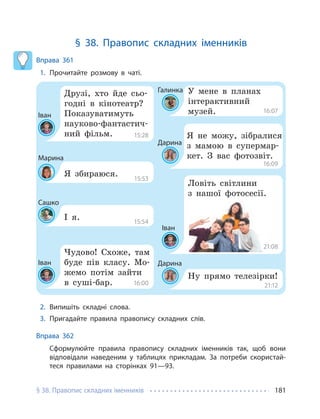 § 38. Правопис складних іменників 181
§ 38. Правопис складних іменників
Вправа 361
1. Прочитайте розмову в чаті.
Іван
Галинка
Дарина
Дарина
Іван
Іван
Марина
Сашко
Друзі, хто йде сьо-
годні в кінотеатр?
Показуватимуть
науково-фантастич-
ний фільм.
У мене в планах
інтерактивний
музей.
Я не можу, зібралися
з мамою в супермар-
кет. З вас фотозвіт.
Ну прямо телезірки!
Чудово! Схоже, там
буде пів класу. Мо-
жемо потім зайти
в суші-бар.
Ловіть світлини
з нашої фотосесії.
Я збираюся.
І я.
15:28
15:53
15:54
16:00
16:07
16:09
21:08
21:12
2. Випишіть складні слова.
3. Пригадайте правила правопису складних слів.
Вправа 362
Сформулюйте правила правопису складних іменників так, щоб вони
відповідали наведеним у таблицях прикладам. За потреби скористай-
теся правилами на сторінках 91—93.
 