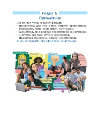 Розділ 6
Прикметник
Що на нас чекає в цьому розділі?
• Поміркуємо, для чого в мові потрібні прикметники.
• Розгадаємо, чому вони мають таку назву.
• Дізнаємося, які є розряди прикметників за значенням.
• З’ясуємо, що таке ступені порівняння.
• Навчимося правильно писати прикметники.
А ще поговоримо про ефективне спілкування.
 
