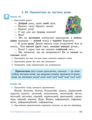 § 39. Прикметник як частина мови 185
§ 39. Прикметник як частина мови
Вправа 367
1. Прочитайте діалог.
— Добрий день, наші любі діти.
— Привіт, тату! Привіт, мамо!
— Привіт усім!
— У нас для вас чудова новина́!
— Яка?
— Ми на весняних канікулах вирушаємо в неймо-
вірну подорож — піший похід у чарівні Карпати!
— Я дуже рада! Давно мріяла туди потрапити! Але ж
похід… Там високі круті гори, холодні швидкі річки…
— Клас! І зараз там ще лежить глибокий сніг…
— Ми впевнені, що ви витримаєте! Ви ж сильні та
сміливі діти!
2. Пригадайте, до якої частини мови належать виділені слова.
3. Прочитайте діалог без них. Що змінилося?
4. Поміркуйте, чому прикметники так називаються.
Прикметник (від слова прикмета, ознака) — це само-
стійна частина мови, що виражає озна́ку предмета й відпо-
відає на питання який? яка? яке? які? чий? чия? чиє? чиї?
Вправа 368
1. Прочитайте слова, випишіть прикметники.
Білий, білизна, біліти, білуватий; дідусь, дідівський,
дідусів; золото, золотий, позолотити, золотавий; місто,
міський, містяни; гарний, гарненький, прегарний, гарно;
віра, вірний, віряни, Віра, Вірин; інформація, інформу-
вати, інформаційний, інформатор.
2. Над кожним прикметником надпишіть питання, на яке він відповідає.
 