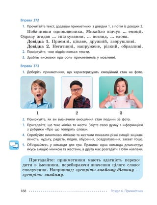 Розділ 6. Прикметник
188
Вправа 372
1. Прочитайте текст, додавши прикметники з довідки 1, а потім із довідки 2.
Побачивши однокласника, Михайло відчув … емоції.
Одразу згадав … спілкування, … погляд, … слова.
Довідка 1. Приємні, цікаве, дружній, зворушливі.
Довідка 2. Негативні, напружене, різкий, образливі.
2. Поміркуйте, чим відрізняються тексти.
3. Зробіть висновки про роль прикметників у мовленні.
Вправа 373
1. Доберіть прикметники, що характеризують емоційний стан на фото.
1 2 3
2. Поміркуйте, як ви визначили емоційний стан людини за фото.
3. Пригадайте, що таке міміка та жести. Звірте свою думку з інформацією
з рубрики «Про що говорять слова».
4. Спробуйте винятково мімікою та жестами показати різні емоції: зацікав-
леність, нудьгу, радість, подив, обурення, роздратування, захват тощо.
5. Об’єднайтесь у команди для гри. Правила: одна команда демонструє
якусь емоцію мімікою та жестами, а друга має розгадати. Потім навпаки.
Пригадайте: прикметники мають здатність перехо-
дити в іменники, перебираючи значення цілого слово-
сполучення. Наприклад: зустріти знайому дівчину —
зустріти знайому.
 