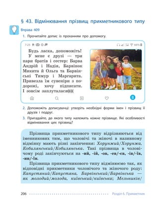 Розділ 6. Прикметник
206
§ 43. Відмінювання прізвищ прикметникового типу
Вправа 409
1. Прочитайте допис із проханням про допомогу.
7:25 66%
Будь ласка, допоможіть!
У мене є друзі — три
пари братів і сестер: Барва
Андрій і Надія, Барвінок
Микита й Ольга та Барвін-
ські Тимур і Маргарита.
Привезла їм сувеніри з по-
дорожі, хочу підписати.
І зовсім заплуталася((((
В
2. Допоможіть дописувачці: утворіть необхідні форми імен і прізвищ її
друзів і подруг.
3. Пригадайте, до якого типу належить кожне прізвище. Які особливості
відмінювання цих прізвищ?
Прізвища прикметникового типу відрізняються від
іменникових тим, що чоловічі та жіночі в називному
відмінку мають різні закінчення: Хорунжий/Хорунжа,
Кобилянський/Кобилянська. Такі прізвища в чолові-
чому роді закінчуються на -ий, -ій, -ов, -ев/-єв, -ів/-їв,
-ин/-їн.
Прізвища прикметникового типу відмінюємо так, як
відповідні прикметники чоловічого та жіночого роду:
Капустяний/Капустяна, Барвінський/Барвінська —
як молодий/молода, київський/київська; Мельників/
 