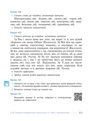 § 44. Творення прикметників. Написання -Н- і -НН- у прикметниках 213
Вправа 428
1. Спишіть слова, де потрібно, заповнивши пропуски.
Півторагодин..ий, бездон..ий, силен..ий, струн..ий,
семитон..ий, вікон..ий, товстен..ий, нескінчен..ий, паву-
тин..ий, безупин..ий, четвертин..ий, одноймен..ий.
2. Поясніть правопис прикметників.
Вправа 429
1. Спишіть речення, де потрібно, заповнивши пропуски.
1) Так і жило воно все літо, аж виріс із н..ого цілий
здоровен..ий заєць (Майк Йогансен). 2) Він був пр..крас-
ний у своєму смугастому піджаку, в окулярах та ще
з таким пр..вабливим закордон..им акцентом (І. Жиленко).
3) Ал..оша занепокоївся і, пр..тиснувшись до теплої стіни,
яка не встигла охолонути після ден..ої спеки, об..р..жно
виз..рнув (В. Росін). 4) Та кіт щосили вчепився зубами
у медаль..он і так і не випустив його до кінця нашого
шален..ого пол..оту (Л. Воронина). 5) Т..хен..ко муги-
каючи собі під ніс якусь піс..ню, вона поралася біля
клумби вогнен..о-ч..рвоних жоржин (В. Росін).
2. Поясніть орфограми.
3. Зробіть повний розбір виділених прикметників.
Вправа 430
1. Напишіть есе на одну з тем: «Нові часи вимагають нових форматів спілку-
вання», «Чи можлива дружба онлайн?», «Ризики віртуального спілкування».
2. Випишіть ключові слова до вашого есе.
Вправа 431
Виконайте вправи й тестові завдання в електронному
додатку до підручника.
 