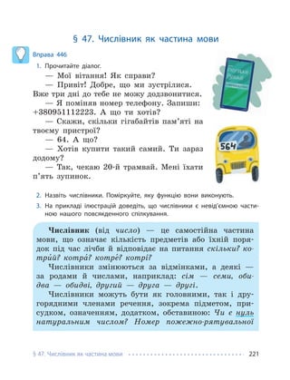 § 47. Числівник як частина мови 221
§ 47. Числівник як частина мови
Вправа 446
1. Прочитайте діалог.
— Мої вітання! Як справи?
— Привіт! Добре, що ми зустрілися.
Вже три дні до тебе не можу додзвонитися.
— Я поміняв номер телефону. Запиши:
+380951112223. А що ти хотів?
— Скажи, скільки гігабайтів пам’яті на
твоєму пристрої?
— 64. А що?
— Хотів купити такий самий. Ти зараз
додому?
— Так, чекаю 20-й трамвай. Мені їхати
п’ять зупинок.
2. Назвіть числівники. Поміркуйте, яку функцію вони виконують.
3. На прикладі ілюстрацій доведіть, що числівники є невід’ємною части-
ною нашого повсякденного спілкування.
Числівник (від число) — це самостійна частина
мови, що означає кількість предметів або їхній поря-
док під час лічби й відповідає на питання скільки? ко-
три́й? котра́? котре́? котрí?
Числівники змінюються за відмінками, а деякі —
за родами й числами, наприклад: сім — семи, оби-
два — обидві, другий — друга — другі.
Числівники можуть бути як головними, так і дру-
горядними членами речення, зокрема підметом, при-
судком, означенням, додатком, обставиною: Чи є нуль
натуральним числом? Номер пожежно-рятувальної
 