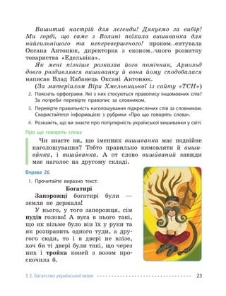 § 2. Багатство української мови 23
Вишитий настрій для легенди! Дякуємо за вибір!
Ми горді, що саме з Волині поїхала вишиванка для
найсильнішого та неперевершеного! проком..ентувала
Оксана Антонюк, директорка з економ..чного розвитку
товариства «Едельвіка».
Як мені пізніше розказав його помічник, Арнольд
довго роздивлявся вишиванку й вона йому сподобалася
написав Влад Кабанець Оксані Антонюк.
(За матеріалом Віри Хмельницької із сайту «ТСН»)
2. Поясніть орфограми. Які з них стосуються правопису іншомовних слів?
За потреби перевірте правопис за словником.
3. Перевірте правильність наголошування підкреслених слів за словником.
Скористайтеся інформацією з рубрики «Про що говорять слова».
4. Розкажіть, що ви знаєте про популярність української вишиванки у світі.
Про що говорять слова
Чи знаєте ви, що іменник вишиванка має подвійне
наголошування? Тобто правильно вимовляти й виши-
ва́нка, і виши́ванка. А от слово виши́ваний завжди
має наголос на другому складі.
Вправа 26
1. Прочитайте виразно текст.
Богатирі
Запорожці богатирі були —
земля не держала!
У нього, у того запорожця, сім
пудів голова! А вуса в нього такі,
що як візьме було він їх у руки та
як розправить одного туди, а дру-
гого сюди, то і в двері не влізе,
хоч би ті двері були такі, що через
них і тройка коней з возом про-
скочила б.
 
