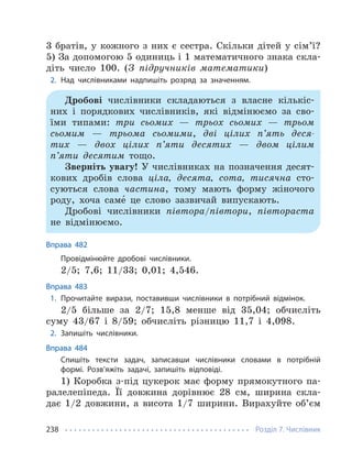 Розділ 7. Числівник
238
3 братів, у кожного з них є сестра. Скільки дітей у сім’ї?
5) За допомогою 5 одиниць і 1 математичного знака скла-
діть число 100. (З підручників математики)
2. Над числівниками надпишіть розряд за значенням.
Дробові числівники складаються з власне кількіс-
них і порядкових числівників, які відмінюємо за сво-
їми типами: три сьомих — трьох сьомих — трьом
сьомим — трьома сьомими, дві цілих п’ять деся-
тих — двох цілих п’яти десятих — двом цілим
п’яти десятим тощо.
Зверніть увагу! У числівниках на позначення десят-
кових дробів слова ціла, десята, сота, тисячна сто-
суються слова частина, тому мають форму жіночого
роду, хоча саме́ це слово зазвичай випускають.
Дробові числівники півтора/півтори, півтораста
не відмінюємо.
Вправа 482
Провідмінюйте дробові числівники.
2/5; 7,6; 11/33; 0,01; 4,546.
Вправа 483
1. Прочитайте вирази, поставивши числівники в потрібний відмінок.
2/5 більше за 2/7; 15,8 менше від 35,04; обчисліть
суму 43/67 і 8/59; обчисліть різницю 11,7 і 4,098.
2. Запишіть числівники.
Вправа 484
Спишіть тексти задач, записавши числівники словами в потрібній
формі. Розв’яжіть задачі, запишіть відповіді.
1) Коробка з-під цукерок має форму прямокутного па-
ралелепіпеда. Її довжина дорівнює 28 см, ширина скла-
дає 1/2 довжини, а висота 1/7 ширини. Вирахуйте об’єм
 