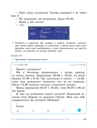 § 52. Правильне вживання числівниківна позначення дат і часу 247
— Наш поїзд оголосили! Ходімо швидше! І на табло
вже є!
— Не поспішай, ми встигаємо. Зараз 07.05.
— Який у нас вагон?
— 7-й.
2. Попросіть у дорослих або знайдіть у мережі «Інтернет» залізнич-
ний квиток, дайте відповідь на запитання: у якому вагоні їдуть ман-
дрівники, коли вони приїжджають у пункт призначення, яка вартість
квитка, чи сплачено за послуги (білизна, чай).
Вправа 501
1. Прочитайте електронного листа.
17:25 93%
Привіт, сестричко!
Ми з батьками визначилися з датою приїзду
та взяли квитки. Вирушаємо 26.06 о 13.55, на місці
будемо 27.06 о 9.10. Час заселення в готель — 14.00,
тому нам доведеться почекати, але це не страшно.
Після 15.00 можемо сміливо планувати зустріч.
Назад вирушаємо 04.07 о 18.30, і вже 05.07 о 06.15
ми вдома.
Я вже не дочекаюся нашої зустрічі! Переказуй ві-
тання тітці Марині та дядькові Сергію. Маю для тебе
подаруночок! До зустрічі! Обіймаю!
--
Ганна
Г
 