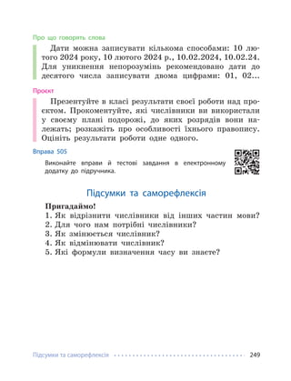 Підсумки та саморефлексія 249
Про що говорять слова
Дати можна записувати кількома способами: 10 лю-
того 2024 року, 10 лютого 2024 р., 10.02.2024, 10.02.24.
Для уникнення непорозумінь рекомендовано дати до
десятого числа записувати двома цифрами: 01, 02...
Проєкт
Презентуйте в класі результати своєї роботи над про-
єктом. Прокоментуйте, які числівники ви використали
у своєму плані подорожі, до яких розрядів вони на-
лежать; розкажіть про особливості їхнього правопису.
Оцініть результати роботи одне одного.
Вправа 505
Виконайте вправи й тестові завдання в електронному
додатку до підручника.
Підсумки та саморефлексія
Пригадаймо!
1. Як відрізнити числівники від інших частин мови?
2. Для чого нам потрібні числівники?
3. Як змінюється числівник?
4. Як відмінювати числівник?
5. Які формули визначення часу ви знаєте?
 