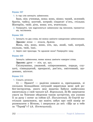 Розділ 8. Займенник
252
Вправа 507
1. Із пар слів випишіть займенники.
Іван, він; учениця, вона; воно, вікно; такий, зелений;
братів, чийсь; шостий, котрий; сімдесят п’ять, стільки;
Вікторіїн, твій; діти, вони; хто, вчителька.
2. Поміркуйте, чим відрізняються займенники від іменників, прикметни-
ків, числівників.
Вправа 508
1. Запишіть по два слова, які можна замінити наведеними займенниками.
Зразок: вона — книга, думка.
Вона, він, воно, вони, хто, що, який, чий, котрий,
скільки, твій, їхні.
2. Звірте свої приклади. Чи однакові вони? Поміркуйте чому.
Вправа 509
Запишіть займенники, якими можна замінити наведені слова.
Зразок: урок — він, це, що.
Спілкування, уважний, співрозмовник, порада, слу-
хачі, сімнадцятий, прекрасні, дев’ять, змістовний, що-
денник, шістсот.
Вправа 510
1. Спишіть речення.
1) — Привіт! — радісно озвався я, пригадавши, зі
скількох безнадійних ситуацій вирятував мене цей ро-
бот-інструктор, якого моя видатна бабуся завбачливо
вмонтувала у свій часоліт (Л. Воронина). 2) Не звертаючи
уваги на Томчине обурення такою зустріччю, він ухопив
її за руку і потяг за собою (Л. Письменна). 3) Сергій на-
стільки здивувався, що навіть забув про свій намір не
розмовляти з Віткою, і звернувся до неї: «Що це в тебе
за “Тариф”»? (А. Костецький).
 