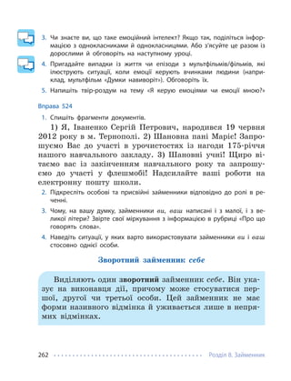 Розділ 8. Займенник
262
3. Чи знаєте ви, що таке емоційний інтелект? Якщо так, поділіться інфор-
мацією з однокласниками й однокласницями. Або з’ясуйте це разом із
дорослими й обговоріть на наступному уроці.
4. Пригадайте випадки із життя чи епізоди з мультфільмів/фільмів, які
ілюструють ситуації, коли емоції керують вчинками людини (напри-
клад, мультфільм «Думки навиворіт»). Обговоріть їх.
5. Напишіть твір-роздум на тему «Я керую емоціями чи емоції мною?»
Вправа 524
1. Спишіть фрагменти документів.
1) Я, Іваненко Сергій Петрович, народився 19 червня
2012 року в м. Тернополі. 2) Шановна пані Маріє! Запро-
шуємо Вас до участі в урочистостях із нагоди 175-річчя
нашого навчального закладу. 3) Шановні учні! Щиро ві-
таємо вас із закінченням навчального року та запрошу-
ємо до участі у флешмобі! Надсилайте ваші роботи на
електронну пошту школи.
2. Підкресліть особові та присвійні займенники відповідно до ролі в ре-
ченні.
3. Чому, на вашу думку, займенники ви, ваш написані і з малої, і з ве-
ликої літери? Звірте свої міркування з інформацією в рубриці «Про що
говорять слова».
4. Наведіть ситуації, у яких варто використовувати займенники ви і ваш
стосовно однієї особи.
Зворотний займенник себе
Виділяють один зворотний займенник себе. Він ука-
зує на виконавця дії, причому може стосуватися пер-
шої, другої чи третьої особи. Цей займенник не має
форми називного відмінка й уживається лише в непря-
мих відмінках.
 