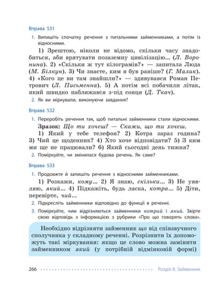 Розділ 8. Займенник
266
Вправа 531
1. Випишіть спочатку речення з питальними займенниками, а потім із
відносними.
1) Зрештою, ніколи не відомо, скільки часу знадо-
биться, аби врятувати позаземну цивілізацію… (Л. Воро-
нина). 2) «Скільки ж тут кілограмів?» — запитала Люда
(М. Білкун). 3) Чи знаєте, ким я був раніше? (Г. Малик).
4) «Кого це ви там знайшли?» — здивувався Роман Пе-
трович (Л. Письменна). 5) А потім всі побачили літак,
який швидко наближався з-під сонця (Д. Ткач).
2. Як ви міркували, виконуючи завдання?
Вправа 532
1. Переробіть речення так, щоб питальні займенники стали відносними.
Зразок: Що ти хочеш? — Скажи, що ти хочеш.
1) Який у тебе телефон? 2) Котра зараз година?
3) Чий це щоденник? 4) Хто хоче відповідати? 5) З ким
ми ще не працювали? 6) Який сьогодні день тижня?
2. Поміркуйте, чи змінилася будова речень. Як саме?
Вправа 533
1. Продовжте й запишіть речення з відносними займенниками.
1) Розкажи, кому… 2) Я знаю, скільки… 3) Не уяв-
ляю, який… 4) Підкажіть, будь ласка, котра… 5) Діти,
перевірте, чий…
2. Підкресліть займенники відповідно до функції в реченні.
3. Поміркуйте, чим відрізняються займенники котрий і який. Звірте
свою відповідь з інформацією з рубрики «Про що говорять слова».
Необхідно відрізняти займенник що від співзвучного
сполучника у складному реченні. Розрізнити їх допомо-
жуть такі міркування: якщо це слово можна замінити
займенником який (у потрібній відмінковій формі)
 