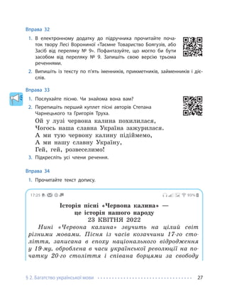 § 2. Багатство української мови 27
Вправа 32
1. В електронному додатку до підручника прочитайте поча-
ток твору Лесі Ворониної «Таємне Товариство Боягузів, або
Засіб від переляку № 9». Пофантазуйте, що могло би бути
засобом від переляку № 9. Запишіть свою версію трьома
реченнями.
2. Випишіть із тексту по п’ять іменників, прикметників, займенників і діє-
слів.
Вправа 33
1. Послухайте пісню. Чи знайома вона вам?
2. Перепишіть перший куплет пісні авторів Степана
Чарнецького та Григорія Труха.
Ой у лузі червона калина похилилася,
Чогось наша славна Україна зажурилася.
А ми тую червону калину підіймемо,
А ми нашу славну Україну,
Гей, гей, розвеселимо!
3. Підкресліть усі члени речення.
Вправа 34
1. Прочитайте текст допису.
17:25 93%
Історія пісні «Червона калина» —
це історія нашого народу
23 КВІТНЯ 2022
Нині «Червона калина» звучить на цілий світ
різними мовами. Пісня із часів козаччини 17-го сто-
ліття, записана в епоху національного відродження
у 19-му, оброблена в часи української революції на по-
чатку 20-го століття і співана борцями за свободу
 