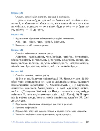 § 54. Розряди займенників за значенням та особливості відмінювання 271
Вправа 540
Спишіть займенники, поясніть різницю в написанні.
Щось — що-небудь, деякий — бозна-який, чийсь — каз-
на-чий, в абикого — аби в кого, на казна-скільки — казна
на скільки, в декого — де в кого, будь у кого — у будь-ко-
го, нічого — ні до чого.
Вправа 541
1. Від поданих відносних займенників утворіть неозначені.
Хто, що, який, чия, котре, скільки.
2. Визначте спосіб словотворення.
Вправа 542
Спишіть займенники, знявши риску.
Аби/хто, казна/який, чий/небудь, чий/сь, де/котрий,
бозна/до/кого, ні/скільки, з/де/ким, де/з/ким, ні/на/що,
будь/на/що, ні/ким, де/хто, аби/до/кого, із/хтозна/ким,
ні/в/кого, будь/чого, ні/котрий, скільки/небудь.
Вправа 543
1. Спишіть речення, знявши риску.
1) Ми ж не/боягузи які/небудь! (Л. Письменна). 2) Об-
ра́зи так і сипалися з неї, мов із дірявого мішка, набитого
казна/якими капостями (А. Костецький). 3) Не слухаєте,
лепечете, знаєтесь бозна/з/ким, а тоді «дядечку любез-
ний»… (Дніпрова Чайка). 4) Йому хочеться чим/небудь
втішити її, але не/знаходить слів... (Д. Ткач). 5) Я при-
вів із собою ще де/кого зі своїх знайомих хлоп’ят (Л. Смі-
лянський).
2. Підкресліть займенники відповідно до ролі в реченні.
3. Поясніть орфограми.
4. Поміркуйте, чому над одним словом у вправі стоїть знак наголосу.
5. Запишіть виділене слово фонетичною транскрипцією.
 