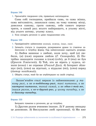 § 54. Розряди займенників за значенням та особливості відмінювання 275
Вправа 548
1. Прочитайте поєднання слів, правильно наголошуючи.
Сама собі господиня, прийшла сама, та сама жінка,
сама ввічливість, лишилася сама; на тому самому місці,
довелося самому, грати самому, себе самого перехи-
трити, в самий раз; всього найкращого, в усьому місті,
від усього активу, усьому класу.
2. Усно складіть речення із цими поєднаннями слів.
Вправа 549
1. Провідмінюйте займенники всякий, кожна, інше, самі.
2. Запишіть статуси із соцмереж, розкриваючи дужки та ставлячи за-
йменники в потрібну форму. Над займенниками надпишіть розряди.
1) Любов виникає з любові, коли хочу, щоб (я) лю-
били, (я) (сам) першим люблю (Г. Сковорода). 2) По-
трібно знаходити головне в (сам) (себе), де б (ти) не був
(Ернест Гемінґвей). 3) Той, хто не вірить у чудеса, ні-
коли (вони) і не отримає (Роальд Дал). 4) Інтернет збли-
жує (ті), (хто) на відстані, а віддаляє (ті), (хто) поряд
(Автор невідомий).
3. Оберіть статус, який би ви опублікували на своїй сторінці.
Запам’ятайте сталі вирази із займенниками: у та-
кому разі, а не в подібному разі, такі питання, а не
наступні питання, такий самий, а не один і той же,
іншим разом, а не в другий раз, у цьому випадку, а не
в даному випадку.
Вправа 550
Виправте помилки в реченнях, де це потрібно.
1) Другим разом вчинимо інакше. 2) У даному випадку
це допоможе. 3) Вислухаємо любі пропозиції. 4) Ми вже
 