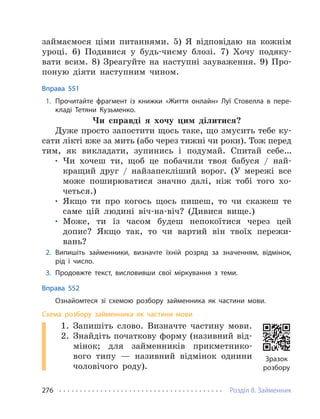 Розділ 8. Займенник
276
займаємося ціми питаннями. 5) Я відповідаю на кожнім
уроці. 6) Подивися у будь-чиєму блозі. 7) Хочу подяку-
вати всим. 8) Зреагуйте на наступні зауваження. 9) Про-
поную діяти наступним чином.
Вправа 551
1. Прочитайте фрагмент із книжки «Життя онлайн» Луї Стовелла в пере-
кладі Тетяни Кузьменко.
Чи справді я хочу цим ділитися?
Дуже просто запостити щось таке, що змусить тебе ку-
сати лікті вже за мить (або через тижні чи роки). Тож перед
тим, як викладати, зупинись і подумай. Спитай себе…
• Чи хочеш ти, щоб це побачили твоя бабуся / най-
кращий друг / найзапекліший ворог. (У мережі все
може поширюватися значно далі, ніж тобі того хо-
четься.)
• Якщо ти про когось щось пишеш, то чи скажеш те
саме цій людині віч-на-віч? (Дивися вище.)
• Може, ти із часом будеш непокоїтися через цей
допис? Якщо так, то чи вартий він твоїх пережи-
вань?
2. Випишіть займенники, визначте їхній розряд за значенням, відмінок,
рід і число.
3. Продовжте текст, висловивши свої міркування з теми.
Вправа 552
Ознайомтеся зі схемою розбору займенника як частини мови.
Схема розбору займенника як частини мови
1. Запишіть слово. Визначте частину мови.
2. Знайдіть початкову форму (називний від-
мінок; для займенників прикметнико-
вого типу — називний відмінок однини
чоловічого роду).
Зразок
розбору
 