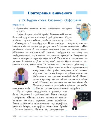 Повторення вивченого
278
Повторення вивченого
§ 55. Будова слова. Словотвір. Орфографія
Вправа 555
1. Прочитайте початок казки, заповнивши пропуски
в тексті.
В одній прекрасній країні Мовознавії жили
близькі друзі — хлопець і дві дівчини. Одна
з дівчат дуже любила розбиратися в суті слів
і з’ясовувати їхню будову. Вона завжди говорила, що ча-
стини слів — ключ до розуміння їхнього значення: «По-
дивіться хоча б на слово невагомість — немає ваги,
відсоток — частина від сотні, подружжя — тому що
подружилися, перемогти — змогти краще…» Розумниця
могла говорити про це годинами! Та що там годинами —
днями й ночами. Для того, щоб легше було вивчати ча-
стини слова, вона дала їм назви — … А звали дівчину …
Хлопець був надзвичайно креативною
натурою: він умів творити нові слова
від тих, які вже існують: «Вам щось по-
добається — ставте вподобайки! Напи-
сали картину на стіні — та то ж стіно-
пис! Носимо на плечах — то наплічник!»
Хлопець навіть розробив кілька способів
творення слів: … Звали цього креативного парубка …
Ну а третя подружка в усьому лю-
била порядок і грамотність. Вона завжди
говорила: «Якщо слово написано непра-
вильно, то воно втрачає свою вартість».
Вона охоче всім пояснювала, що префікса
рос- не існує, що суфікс -ськ- має братів
і багато іншого. Звали цю розумницю …
 