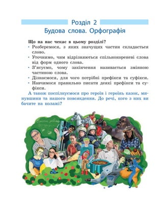 Розділ 2
Будова слова. Орфографія
Що на нас чекає в цьому розділі?
• Розберемося, з яких значущих частин складається
слово.
• Уточнимо, чим відрізняються спільнокореневі слова
від форм одного слова.
• З’ясуємо, чому закінчення називається змінною
частиною слова.
• Дізнаємося, для чого потрібні префікси та суфікси.
• Навчимося правильно писати деякі префікси та су-
фікси.
А також поспілкуємося про героїв і героїнь казок, ми-
нувшини та нашого повсякдення. До речі, кого з них ви
бачите на колажі?
 