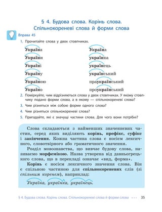 § 4. Будова слова. Корінь слова. Спільнокореневі слова й форми слова 35
§ 4. Будова слова. Корінь слова.
Спільнокореневі слова й форми слова
Вправа 45
1. Прочитайте слова у двох стовпчиках.
Україна
України
Україні
Україну
Україною
Україно
Україна
українка
українець
український
праукраїнський
проукраїнський
2. Поміркуйте, чим відрізняються слова у двох стовпчиках. У якому стовп-
чику подано форми слова, а в якому — спільнокореневі слова?
3. Чим різняться між собою форми одного слова?
4. Чим різняться спільнокореневі слова?
5. Пригадайте, які є значущі частини слова. Для чого вони потрібні?
Слова складаються з найменших значеннєвих ча-
стин, серед яких виділяють корінь, префікс, суфікс
і закінчення. Кожна частина слова є носієм лексич-
ного, словотвірного або граматичного значення.
Розділ мовознавства, що вивчає будову слова, на-
зиваємо морфемікою. Назва утворена від давньогрець-
кого слова, що в перекладі означає «вид, форма».
Корінь є носієм лексичного значення слова. Він
є спільною частиною для спільнокореневих слів (зі
спільним коренем), наприклад:
Україна, українка, українець.
 
