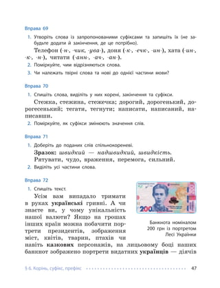 § 6. Корінь, суфікс, префікс 47
Вправа 69
1. Утворіть слова із запропонованими суфіксами та запишіть їх (не за-
будьте додати й закінчення, де це потрібно).
Телефон (-н-, -чик, -ува-), доня (-к-, -ечк-, -ин-), хата (-ин-,
-к-, -н-), читати (-анн-, -ач-, -ан-).
2. Поміркуйте, чим відрізняються слова.
3. Чи належать твірні слова та нові до однієї частини мови?
Вправа 70
1. Спишіть слова, виділіть у них корені, закінчення та суфікси.
Стежка, стежина, стежечка; дорогий, дорогенький, до-
рогесенький; тегати, тегнути; написати, написаний, на-
писавши.
2. Поміркуйте, як суфікси змінюють значення слів.
Вправа 71
1. Доберіть до поданих слів спільнокореневі.
Зразок: швидкий — надшвидкий, швидкість.
Рятувати, чудо, враження, перемога, сильний.
2. Виділіть усі частини слова.
Вправа 72
1. Спишіть текст.
Усім вам випадало тримати
в руках українські гривні. А чи
знаєте ви, у чому унікальність
нашої валюти? Якщо на грошах
інших країн можна побачити пор-
трети президентів, зображення
міст, квітів, тварин, птахів чи
навіть казкових персонажів, на лицьовому боці наших
банкнот зображено портрети видатних українців — діячів
Банкнота номіналом
200 грн із портретом
Лесі Українки
 