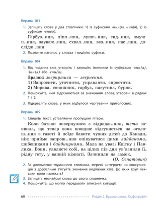 Розділ 2. Будова слова. Орфографія
60
Вправа 103
1. Запишіть слова у два стовпчики: 1) із суфіксами -инн(я), -інн(я), 2) із
суфіксом -енн(я).
Гарбуз..ння, ліпл..ння, лушп..ння, сид..ння, змуж-
н..ння, зауваж..ння, схвал..ння, вез..ння, нас..ння, до-
слідж..ння.
2. Позначте наголос у словах і виділіть суфікси.
Вправа 104
1. Від поданих слів утворіть і запишіть іменники із суфіксами -инн(я),
-інн(я) або -енн(я).
Зразок: звернутися — звернення.
1) Запросити, уточнити, управляти, спростити.
2) Морква, соняшник, гарбуз, павутина, буряк.
2. Поміркуйте, чим відрізняються за значенням слова, утворені в рядках
1 і 2.
3. Підкресліть слова, у яких відбулося чергування приголосних.
Вправа 105
1. Спишіть текст, уставляючи пропущені літери.
Коли батьки повернулися з відрядж..ння, тета за-
явила, що тепер вона швидше відгукнеться на оголо-
ш..ння в газеті й поїде бавити чужих дітей до Канади,
ніж прийме запрош..ння опікуватися цими лайдаками,
шибениками і байдикунами. Мала на увазі Квітку і Пав-
лика. Вони, уявляєте собі, на цілих пів дня ув’язнили її,
рідну тету, у ванній кімнаті. Зачинили на замок.
(О. Сенатович)
2. За допомогою тлумачного словника, мережі «Інтернет» чи консульта-
цій з дорослими з’ясуйте значення виділених слів. До яких груп лек-
сики вони належать?
3. Запишіть незнайомі слова до свого словничка.
4. Поміркуйте, що могло передувати описаній ситуації.
 