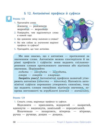 Розділ 2. Будова слова. Орфографія
68
§ 12. Антонімічні префікси й суфікси
Вправа 123
1. Прочитайте слова.
зсипати — розсипати
морозець — морозище
2. Поміркуйте, чим відрізняються слова
в кожній парі.
3. Що зумовлює зміну значення в словах?
4. Які між собою за значенням виділені
префікси та суфікси?
5. Пригадайте, що таке антоніми.
Ми вже знаємо, що є антоніми — протилежні за
значенням слова. Антонімію можна спостерігати й на
рівні префіксів і суфіксів: вони надають спільноко-
реневим словам протилежного значення або відтінків
значення. Порівняйте:
ходити — заходити — виходити,
хмара — хмарка — хмарище.
Зверніть увагу! Антонімічні префікси зазвичай утво-
рюють антоніми (занести — винести). Натомість анто-
німічні суфікси переважно утворюють синоніми, тому
що надають словам емоційних відтінків значення, зо-
крема пестливості та згрубілості (вовчик — вовчисько).
Вправа 124
1. Спишіть слова, виділивши префікси та суфікси.
Відпливти — припливти, відкритий — накритий,
вдихнути — видихнути, заміський — передміський.
Козаченько — козарлюга, вітерець — вітрище,
ручка — ручище, дощик — дощака.
 