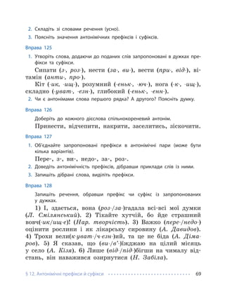 § 12. Антонімічні префікси й суфікси 69
2. Складіть зі словами речення (усно).
3. Поясніть значення антонімічних префіксів і суфіксів.
Вправа 125
1. Утворіть слова, додаючи до поданих слів запропоновані в дужках пре-
фікси та суфікси.
Сипати (з-, роз-), нести (за-, ви-), вести (при-, від-), ві-
тамін (анти-, про-).
Кіт (-ик, -ищ-), розумний (-еньк-, -юч-), нога (-к-, -ищ-),
складно (-уват-, -езн-), глибокий (-еньк-, -енн-).
2. Чи є антонімами слова першого рядка? А другого? Поясніть думку.
Вправа 126
Доберіть до кожного дієслова спільнокореневий антонім.
Принести, відчепити, накрити, заселитись, зіскочити.
Вправа 127
1. Об’єднайте запропоновані префікси в антонімічні пари (може бути
кілька варіантів).
Пере-, з-, ви-, недо-, за-, роз-.
2. Доведіть антонімічність префіксів, дібравши приклади слів із ними.
3. Запишіть дібрані слова, виділіть префікси.
Вправа 128
Запишіть речення, обравши префікс чи суфікс із запропонованих
у дужках.
1) І, здається, вона (роз-/за-)гадала всі-всі мої думки
(Л. Смілянський). 2) Тікайте хутчій, бо йде страшний
вовч(-ик/ищ-е)! (Нар. творчість). 3) Важко (пере-/недо-)
оцінити рослини і як лікарську сировину (А. Давидов).
4) Трохи вели(к-уват-/ч-езн-)ий, та це не біда (А. Діма-
ров). 5) Я сказав, що (ви-/в’-)їжджаю на цілий місяць
у село (А. Кізя). 6) Лише (від-/під-)бігши на чималу від-
стань, він наважився озирнутися (Н. Забіла).
 