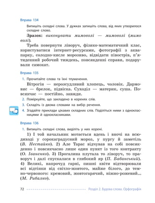 Розділ 2. Будова слова. Орфографія
72
Вправа 134
Випишіть складні слова. У дужках запишіть слова, від яких утворилося
складне слово.
Зразок: виконувати мимоволі — мимоволі (мимо
волі).
Треба повернути ліворуч, фізико-математичний клас,
користуватися інтернет-ресурсами, фотографії з аква-
парку, солодко-кисле морозиво, відвідати півострів, п’я-
тиденний робочий тиждень, повсякденні справи, подару-
вали самокат.
Вправа 135
1. Прочитайте слова та їхні тлумачення.
Вітрогін — нерозсудливий хлопець, чоловік. Дармо-
вис — брелок, підвіска. Суходіл — материк, суша. По-
всякчас — постійно, завжди.
2. Поміркуйте, що закладено в коренях слів.
3. Складіть із двома словами на вибір речення.
4. Згадайте приклади цікавих складних слів. Поділіться ними з одноклас-
ницями й однокласниками.
Вправа 136
1. Випишіть складні слова, виділіть у них корені.
1) І той начальник мотається вдень і вночі на всю-
диході у сорокаградусний мороз, у пургу й заметіль
(В. Нестайко). 2) Але Тарас відчував на собі повсяк-
денно і повсякчасно лише один пункт із того контракту
(О. Іваненко). 3) Прогалина плутала то ліворуч, то пра-
воруч і далі спускалася в глибокий яр (П. Бабанський).
4) Великі, напрочуд гарні, пишні квіти відтворювали
всі відтінки від світло-жовтого, майже білого, до тем-
но-червоного: кремовий, жовтогарячий, ніжно-рожевий…
(М. Рибалко).
 