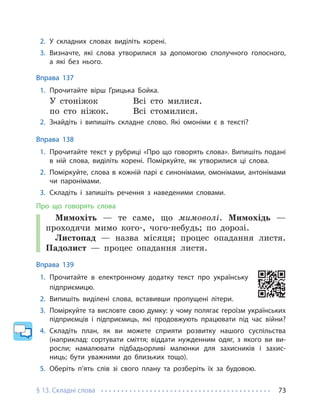 § 13. Складні слова 73
2. У складних словах виділіть корені.
3. Визначте, які слова утворилися за допомогою сполучного голосного,
а які без нього.
Вправа 137
1. Прочитайте вірш Грицька Бойка.
У стоніжок Всі сто милися.
по сто ніжок. Всі стомилися.
2. Знайдіть і випишіть складне слово. Які омоніми є в тексті?
Вправа 138
1. Прочитайте текст у рубриці «Про що говорять слова». Випишіть подані
в ній слова, виділіть корені. Поміркуйте, як утворилися ці слова.
2. Поміркуйте, слова в кожній парі є синонімами, омонімами, антонімами
чи паронімами.
3. Складіть і запишіть речення з наведеними словами.
Про що говорять слова
Мимохіть — те саме, що мимоволі. Мимохідь —
проходячи мимо кого-, чого-небудь; по дорозі.
Листопад — назва місяця; процес опадання листя.
Падолист — процес опадання листя.
Вправа 139
1. Прочитайте в електронному додатку текст про українську
підприємицю.
2. Випишіть виділені слова, вставивши пропущені літери.
3. Поміркуйте та висловте свою думку: у чому полягає героїзм українських
підприємців і підприємиць, які продовжують працювати під час війни?
4. Складіть план, як ви можете сприяти розвитку нашого суспільства
(наприклад: сортувати сміття; віддати нужденним одяг, з якого ви ви-
росли; намалювати підбадьорливі малюнки для захисників і захис-
ниць; бути уважними до близьких тощо).
5. Оберіть п’ять слів зі свого плану та розберіть їх за будовою.
 