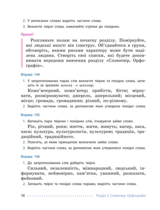 Розділ 3. Словотвір. Орфографія
78
2. У виписаних словах виділіть частини слова.
3. Визначте твірні слова, намалюйте стрілки до похідних.
Проєкт!
Розгляньте колаж на початку розділу. Поміркуйте,
які людські якості він ілюструє. Об’єднайтеся в групи,
обговоріть, якими рисами характеру може бути наді-
лена людина. Створіть свої списки, які будете допов-
нювати впродовж вивчення розділу «Словотвір. Орфо-
графія».
Вправа 144
1. У запропонованих парах слів визначте твірне та похідне слова, запи-
шіть їх за зразком: школа → школяр.
Комп’ютерний, комп’ютер; прибігти, бігти; мірку-
вати, розмірковувати; джерело, джерельний; місцевий,
місце; громада, громадянин; різний, по-різному.
2. Виділіть частини слова, за допомогою яких утворено похідні слова.
Вправа 145
1. Випишіть пари твірних і похідних слів, ігноруючи зайве слово.
Рік, річний, роки; життя, жити, живуть; касир, каса,
каси; культура, культурологія, культурою; традиція, тра-
диційний, традиційного.
2. Поясніть, за яким принципом визначили зайве слово.
3. Виділіть частини слова, за допомогою яких утворилися похідні слова.
Вправа 146
1. До запропонованих слів доберіть твірні.
Сильний, незалежність, міжнародний, людський, ін-
формувати, неймовірно, пам’ятка, уважний, розказати,
фейковий.
2. Запишіть твірні та похідні слова парами, виділіть частини слова.
 