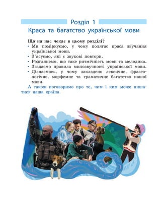 Розділ 1
Краса та багатство української мови
Що на нас чекає в цьому розділі?
• Ми поміркуємо, у чому полягає краса звучання
української мови.
• З’ясуємо, які є звукові повтори.
• Розглянемо, що таке ритмічність мови та мелодика.
• Згадаємо правила милозвучності української мови.
• Дізнаємось, у чому закладено лексичне, фразео-
логічне, морфемне та граматичне багатство нашої
мови.
А також поговоримо про те, чим і ким може пиша-
тися наша країна.
 