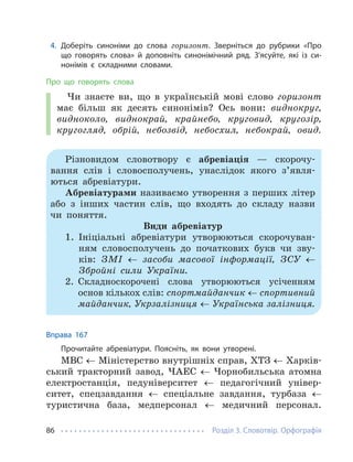 Розділ 3. Словотвір. Орфографія
86
4. Доберіть синоніми до слова горизонт. Зверніться до рубрики «Про
що говорять слова» й доповніть синонімічний ряд. З’ясуйте, які із си-
нонімів є складними словами.
Про що говорять слова
Чи знаєте ви, що в українській мові слово горизонт
має більш як десять синонімів? Ось вони: виднокруг,
видноколо, виднокрай, крайнебо, круговид, кругозір,
кругогляд, обрій, небозвід, небосхил, небокрай, овид.
Різновидом словотвору є абревіація — скорочу-
вання слів і словосполучень, унаслідок якого з’явля-
ються абревіатури.
Абревіатурами називаємо утворення з перших літер
або з інших частин слів, що входять до складу назви
чи поняття.
Види абревіатур
1. Ініціальні абревіатури утворюються скорочуван-
ням словосполучень до початкових букв чи зву-
ків: ЗМІ ← засоби масової інформації, ЗСУ ←
Збройні сили України.
2. Складноскорочені слова утворюються усіченням
основ кількох слів: спортмайданчик ← спортивний
майданчик, Укрзалізниця ← Українська залізниця.
Вправа 167
Прочитайте абревіатури. Поясніть, як вони утворені.
МВС ← Міністерство внутрішніх справ, ХТЗ ← Харків-
ський тракторний завод, ЧАЕС ← Чорнобильська атомна
електростанція, педуніверситет ← педагогічний універ-
ситет, спецзавдання ← спеціальне завдання, турбаза ←
туристична база, медперсонал ← медичний персонал.
 