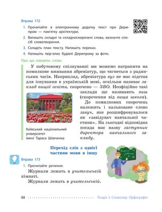 Розділ 3. Словотвір. Орфографія
88
Вправа 172
1. Прочитайте в електронному додатку текст про Держ-
пром — пам'ятку архітектури.
2. Випишіть складні та складноскорочені слова, визначте спо-
сіб словотворення.
3. Складіть план тексту. Напишіть переказ.
4. Напишіть твір-опис будівлі Держпрому за фото.
Про що говорять слова
У побутовому спілкуванні ми можемо натрапити на
помилкове вживання абревіатур, що тягнеться з радян-
ських часів. Наприклад, абревіатура вуз не має підстав
для існування в українській мові, оскільки називає за-
клад вищої освіти, скорочено — ЗВО. Неофіційно такі
заклади ще називають виш
(скорочення від вища школа).
До помилкових скорочень
належить і кальковане слово
завуч, яке розшифровувалося
як «завідувач навчальної ча-
стини». На сьогодні відповідна
посада має назву заступник
директора навчального за-
кладу.
Перехід слів з однієї
частини мови в іншу
Вправа 173
1. Прочитайте речення.
Журнали лежать в учительській
кімнаті.
Журнали лежать в учительській.
Київський національний
університет
імені Тараса Шевченка
 