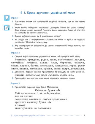 § 1. Краса звучання української мови 9
§ 1. Краса звучання української мови
Вправа 1
1. Розгляньте колаж на попередній сторінці, опишіть, що ви на ньому
бачите.
2. Якою темою об’єднані ілюстрації? Доберіть назву до цього колажу.
(Вам відоме слово колаж? Поясніть його значення. Якщо ні, з’ясуйте
та запишіть до свого словничка).
3. Якими зображеннями ви б доповнили колаж?
4. Чи згодні ви із твердженням «Українська мова — краса та гордість
українців»? Поясніть свою думку.
5. Яку ілюстрацію ви дібрали б до цього твердження? Якщо хочете, на-
малюйте свою.
Вправа 2
1. Оберіть характеристики української мови, обґрунтуйте свій вибір.
Розмаїта, правдива, рідна, жива, промениста, лагідна,
мелодійна, дотепна, ніжна, мила, барвиста, співуча,
модна, влучна, багата, актуальна, прекрасна, гарна, рося-
ниста, пишна, веселкова, красна, чиста, щира, джерельна.
2. Доповніть перелік своїми прикладами та складіть із ними речення.
Зразок: Українська мова сучасна, тому що…
3. Пригадайте, до якої частини мови належать наведені слова.
Вправа 3
1. Прочитайте виразно вірш Івана Малковича.
Свічечка букви «Ї»
Хай це можливо і не найсуттєвіше
але ти дитино
покликана захищати своїми долоньками
крихітну свічечку букви «ї»
а також
витягнувшись на пальчиках
 