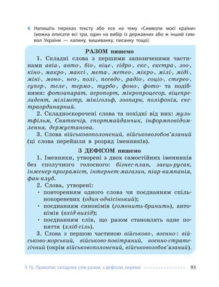 § 16. Правопис складних слів разом, з дефісом, окремо 93
4. Напишіть переказ тексту або есе на тему «Символи моєї країни»
(можна описати всі три, один на вибір із державних або ж інший сим-
вол України — калину, вишиванку, писанку тощо).
РАЗОМ пишемо
1. Складні слова з першими запозиченими части-
нами авіа-, авто-, біо-, віце-, гідро-, екс-, екстра-, зоо-,
кіно-, макро-, максі-, мета-, метео-, мікро-, мілі-, міді-,
міні-, моно-, нео-, полі-, псевдо-, радіо-, соціо-, стерео-,
супер-, теле-, термо-, турбо-, фоно-, фото- та подіб-
ними: фотоапарат, аеропорт, мікропроцесор, віцепре-
зидент, міліметр, мінігольф, зоопарк, поліфонія, екс-
траординарний.
2. Складноскорочені слова та похідні від них: муль-
тфільм, Святвечір, спортмайданчик, інформповідом-
лення, держустанова.
3. Слова військовополонений, військовозобов’язаний
(ці слова перейшли в розряд іменників).
З ДЕФІСОМ пишемо
1. Іменники, утворені з двох самостійних іменників
без сполучного голосного: бізнес-план, заєць-русак,
інженер-програміст, інтернет-магазин, піар-кампанія,
фан-клуб.
2. Слова, утворені:
• повторенням одного слова чи поєднанням спіль-
нокореневих (один-однісінький);
• поєднанням синонімів (гомонить-бринить), анто-
німів (вхід-вихід);
• поєднанням слів, що разом становлять одне по-
няття (хліб-сіль).
3. Слова з першою частиною військово-, воєнно-: вій-
ськово-морський, військово-повітряний, воєнно-страте-
гічний (окрім військовополонений, військовозобов’язаний).
 