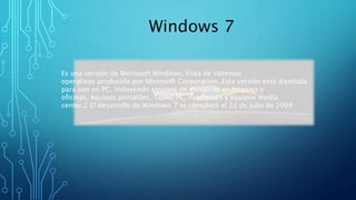 Windows 7 
Es una versión de Microsoft Windows, línea de sistemas 
operativos producida por Microsoft Corporación. Esta versión está diseñada 
para uso en PC, incluyendo equipos de escritorio en hogares y 
oficinas, equipos portátiles, Tablet PC, notebooks y equipos media 
center.2 El desarrollo de Windows 7 se completó el 22 de julio de 2009 
 
