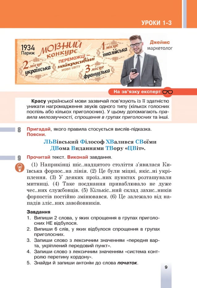 УРОКИ 1-3
1934 V I
Париж £
— о
ішода
йїисько & £ £ > ,
* > г
На зв ’язку експерт с ю
Красу української мови зазвичай пов’язують із її здатністю
уникати нагромадження звуків одного типу (кількох голосних
поспіль або кількох приголосних). У цьому допомагають пра­
вила милозвучності, спрощення в групах приголосних та інші.
8 Пригадай, якого правила стосується вислів-підказка.
Поясни.
Л Ь В івськи й Ф іл ософ Х В алився СВоїм и
Д В ом а В иданням и ТВ ор у « Ц В іт».
9 Прочитай текст. Виконай завдання.
(1) Наприкінці шістнадцятого століття з’явилася Ки­
ївська форпос..на лінія. (2) Це були міцні, якіс..ні укрі­
плення. (3) У деяких проїз..них пунктах розташували
митниці. (4) Таке поєднання приваблювало не дуже
чєс..них службовців. (5) Кількіс..ний склад захис..ників
форпостів постійно змінювався. (6) Це залежало від на­
падів зліс..них завойовників.
Завдання
1. Випиши 2 слова, у яких спрощення в групах приголо­
сних НЕ відбулося.
2. Випиши 6 слів, у яких відбулося спрощення в групах
приголосних.
3. Запиши слово з лексичним значенням «передня вар­
та, укріплений передовий пункт».
4. Запиши слово з лексичним значенням «система конт­
ролю перетину кордону».
5. Знайди й запиши антонім до слова початок.
9
 