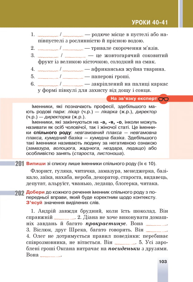 1 . родюче місце в пустелі або на-
2.
3.
півпустелі з рослинністю и прісною водою.
/ — тривале скорочення м’язів.
_ / — це жовтогарячий соковитий
фрукт із великою кісточкою, солодкий на смак.
4.
5.
6 .
африканська жуйна тварина.
_ / — паперові гроші.
— закріплений на палиці каркас
у формі півкулі для захисту від дощу і сонця.
Іменники, які позначають професії, здебільшого ма­
ють родові пари: лікар (ч.р.) — лікарка (ж.р.), директор
(ч.р.) — директорка (ж.р.).
Іменники, які закінчуються на -а, -я, -о, інколи можуть
називати як осіб чоловічої, так і жіночої статі. Це іменни­
ки спільного роду: невгамовний плакса — невгамовна
плакса, кумедний базіка — кумедна базіка. Здебільшого
такі іменники називають людину за негативною ознакою
(замазура, волоцюга, жаднюга, нездара, ледащо) або
особливістю занять (староста, листоноша).
201 Випиши зі списку лише іменники спільного роду (їх є 10).
Флорист, гуляка, читачка, замазура, менеджерка, базі­
кало, заїка, нахаба, нероба, декоратор, староста, видавець,
депутат, альруїст, чванько, ледащо, блогерка, читака.
202 Добери до кожного речення іменник спільного роду з по­
передньої вправи, який буде коректним щодо контексту.
З ’ясуй значення виділених слів.
1. Андрій завжди брудний, коли їсть шоколад. Він
справжній . 2. Діана не хоче виконувати домаш­
ніх завдань й багато прокрастинує. Вона .
3. Віслюк, друг Шрека, багато говорить. Він .
4. Олег не дотримується правил поведінки: перебиває
співрозмовника, не вітається. Він . 5. Усі заро­
блені гроші Оксана витрачає на посиденьки з друзями.
Вона _
103
 